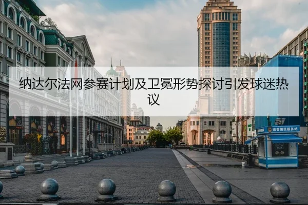 纳达尔法网参赛计划及卫冕形势探讨引发球迷热议